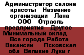 Администратор салона красоты › Название организации ­ Лана, ООО › Отрасль предприятия ­ Другое › Минимальный оклад ­ 1 - Все города Работа » Вакансии   . Псковская обл.,Великие Луки г.